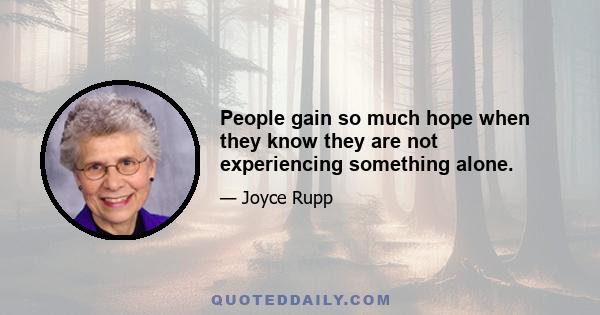 People gain so much hope when they know they are not experiencing something alone.