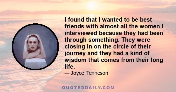 I found that I wanted to be best friends with almost all the women I interviewed because they had been through something. They were closing in on the circle of their journey and they had a kind of wisdom that comes from 