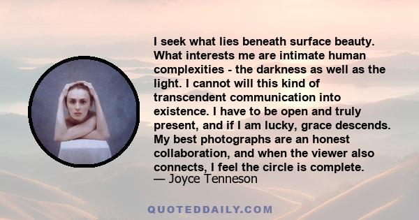 I seek what lies beneath surface beauty. What interests me are intimate human complexities - the darkness as well as the light. I cannot will this kind of transcendent communication into existence. I have to be open and 