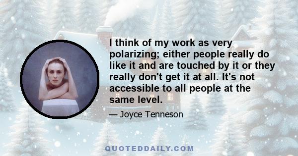 I think of my work as very polarizing; either people really do like it and are touched by it or they really don't get it at all. It's not accessible to all people at the same level.