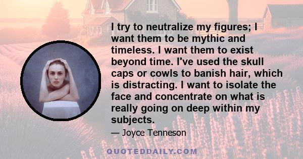 I try to neutralize my figures; I want them to be mythic and timeless. I want them to exist beyond time. I've used the skull caps or cowls to banish hair, which is distracting. I want to isolate the face and concentrate 