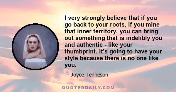 I very strongly believe that if you go back to your roots, if you mine that inner territory, you can bring out something that is indelibly you and authentic - like your thumbprint. It's going to have your style because