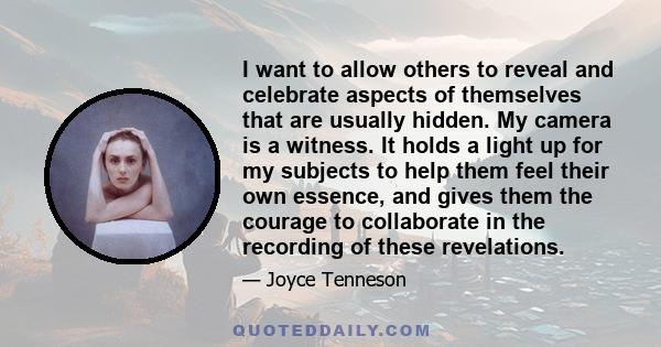 I want to allow others to reveal and celebrate aspects of themselves that are usually hidden. My camera is a witness. It holds a light up for my subjects to help them feel their own essence, and gives them the courage