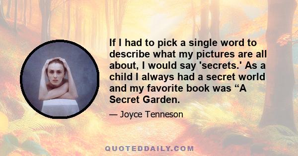 If I had to pick a single word to describe what my pictures are all about, I would say 'secrets.' As a child I always had a secret world and my favorite book was “A Secret Garden.