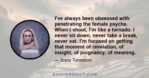 I've always been obsessed with penetrating the female psyche. When I shoot, I'm like a tornado. I never sit down, never take a break, never eat. I'm focused on getting that moment of revelation, of insight, of