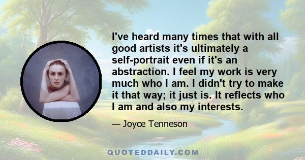 I've heard many times that with all good artists it's ultimately a self-portrait even if it's an abstraction. I feel my work is very much who I am. I didn't try to make it that way; it just is. It reflects who I am and