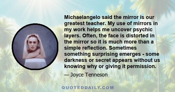 Michaelangelo said the mirror is our greatest teacher. My use of mirrors in my work helps me uncover psychic layers. Often, the face is distorted in the mirror so it is much more than a simple reflection. Sometimes