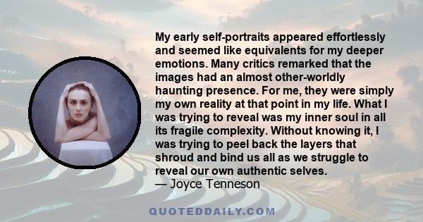 My early self-portraits appeared effortlessly and seemed like equivalents for my deeper emotions. Many critics remarked that the images had an almost other-worldly haunting presence. For me, they were simply my own