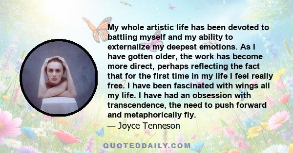 My whole artistic life has been devoted to battling myself and my ability to externalize my deepest emotions. As I have gotten older, the work has become more direct, perhaps reflecting the fact that for the first time