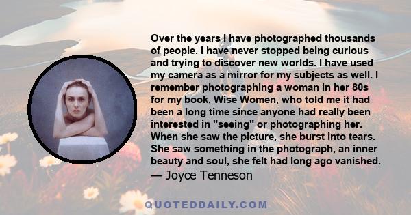 Over the years I have photographed thousands of people. I have never stopped being curious and trying to discover new worlds. I have used my camera as a mirror for my subjects as well. I remember photographing a woman