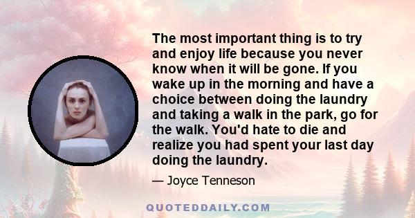 The most important thing is to try and enjoy life because you never know when it will be gone. If you wake up in the morning and have a choice between doing the laundry and taking a walk in the park, go for the walk.