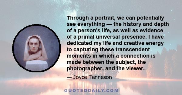 Through a portrait, we can potentially see everything — the history and depth of a person's life, as well as evidence of a primal universal presence. I have dedicated my life and creative energy to capturing these