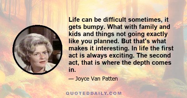 Life can be difficult sometimes, it gets bumpy. What with family and kids and things not going exactly like you planned. But that's what makes it interesting. In life the first act is always exciting. The second act,