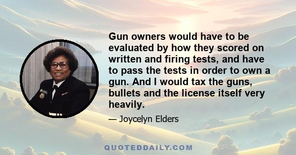 Gun owners would have to be evaluated by how they scored on written and firing tests, and have to pass the tests in order to own a gun. And I would tax the guns, bullets and the license itself very heavily.