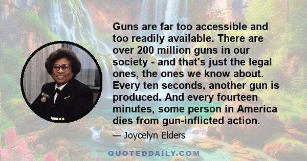 Guns are far too accessible and too readily available. There are over 200 million guns in our society - and that's just the legal ones, the ones we know about. Every ten seconds, another gun is produced. And every