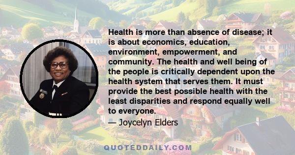 Health is more than absence of disease; it is about economics, education, environment, empowerment, and community. The health and well being of the people is critically dependent upon the health system that serves them. 