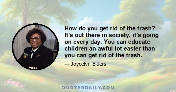 How do you get rid of the trash? It's out there in society, it's going on every day. You can educate children an awful lot easier than you can get rid of the trash.