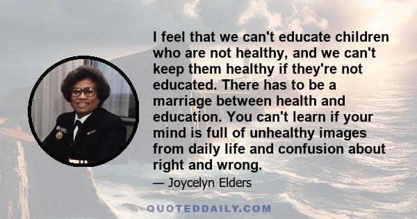 I feel that we can't educate children who are not healthy, and we can't keep them healthy if they're not educated. There has to be a marriage between health and education. You can't learn if your mind is full of