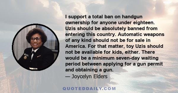 I support a total ban on handgun ownership for anyone under eighteen. Uzis should be absolutely banned from entering this country. Automatic weapons of any kind should not be for sale in America. For that matter, toy