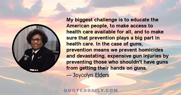 My biggest challenge is to educate the American people, to make access to health care available for all, and to make sure that prevention plays a big part in health care. In the case of guns, prevention means we prevent 