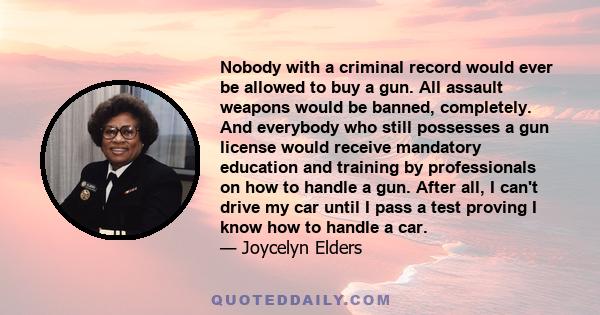 Nobody with a criminal record would ever be allowed to buy a gun. All assault weapons would be banned, completely. And everybody who still possesses a gun license would receive mandatory education and training by