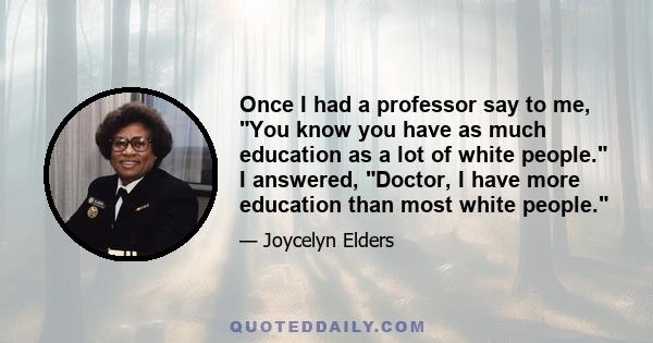 Once I had a professor say to me, You know you have as much education as a lot of white people. I answered, Doctor, I have more education than most white people.