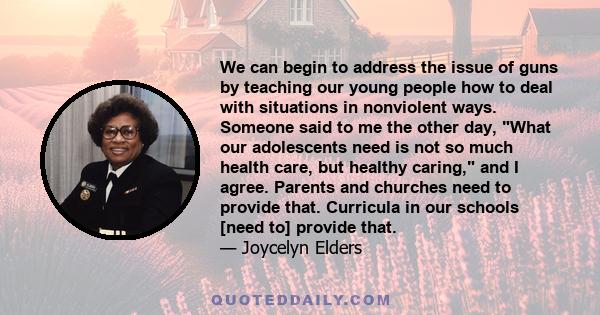 We can begin to address the issue of guns by teaching our young people how to deal with situations in nonviolent ways. Someone said to me the other day, What our adolescents need is not so much health care, but healthy