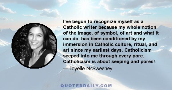 I've begun to recognize myself as a Catholic writer because my whole notion of the image, of symbol, of art and what it can do, has been conditioned by my immersion in Catholic culture, ritual, and art since my earliest 