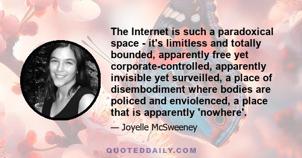 The Internet is such a paradoxical space - it's limitless and totally bounded, apparently free yet corporate-controlled, apparently invisible yet surveilled, a place of disembodiment where bodies are policed and