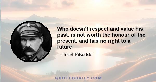 Who doesn’t respect and value his past, is not worth the honour of the present, and has no right to a future