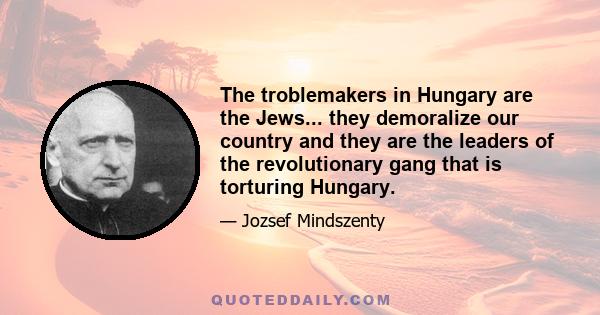 The troblemakers in Hungary are the Jews... they demoralize our country and they are the leaders of the revolutionary gang that is torturing Hungary.