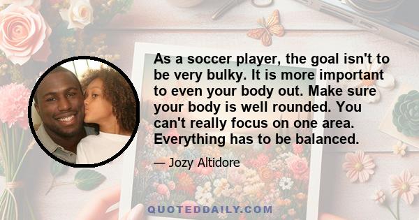 As a soccer player, the goal isn't to be very bulky. It is more important to even your body out. Make sure your body is well rounded. You can't really focus on one area. Everything has to be balanced.