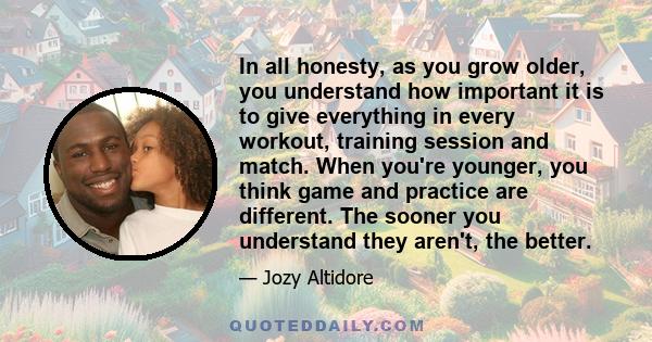 In all honesty, as you grow older, you understand how important it is to give everything in every workout, training session and match. When you're younger, you think game and practice are different. The sooner you