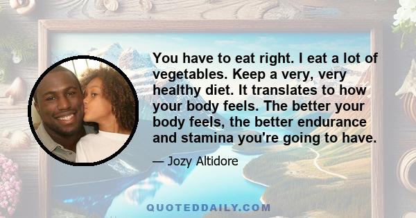 You have to eat right. I eat a lot of vegetables. Keep a very, very healthy diet. It translates to how your body feels. The better your body feels, the better endurance and stamina you're going to have.