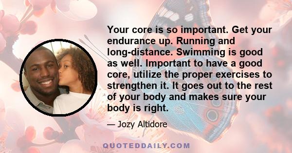 Your core is so important. Get your endurance up. Running and long-distance. Swimming is good as well. Important to have a good core, utilize the proper exercises to strengthen it. It goes out to the rest of your body