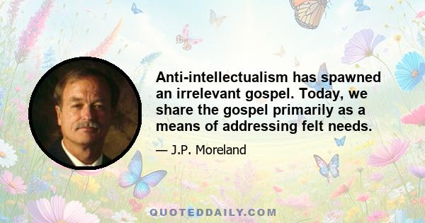 Anti-intellectualism has spawned an irrelevant gospel. Today, we share the gospel primarily as a means of addressing felt needs.