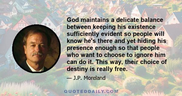 God maintains a delicate balance between keeping his existence sufficiently evident so people will know he's there and yet hiding his presence enough so that people who want to choose to ignore him can do it. This way,