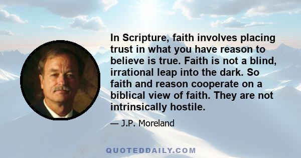 In Scripture, faith involves placing trust in what you have reason to believe is true. Faith is not a blind, irrational leap into the dark. So faith and reason cooperate on a biblical view of faith. They are not