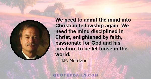 We need to admit the mind into Christian fellowship again. We need the mind disciplined in Christ, enlightened by faith, passionate for God and his creation, to be let loose in the world.