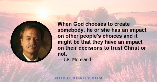 When God chooses to create somebody, he or she has an impact on other people's choices and it might be that they have an impact on their decisions to trust Christ or not.