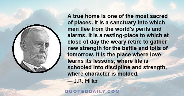 A true home is one of the most sacred of places. It is a sanctuary into which men flee from the world's perils and alarms. It is a resting-place to which at close of day the weary retire to gather new strength for the