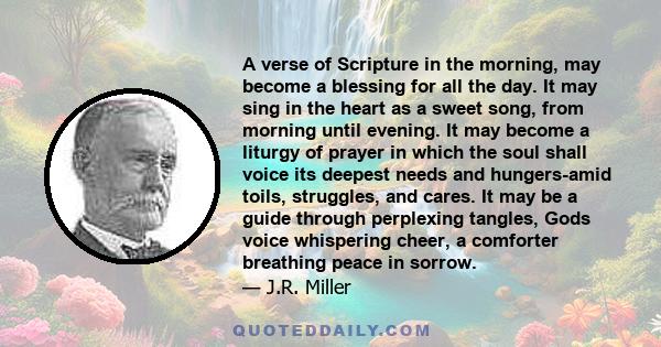 A verse of Scripture in the morning, may become a blessing for all the day. It may sing in the heart as a sweet song, from morning until evening. It may become a liturgy of prayer in which the soul shall voice its