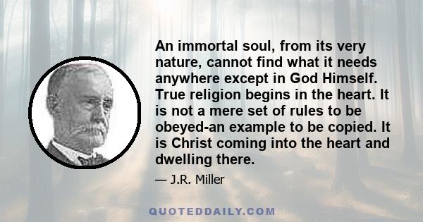 An immortal soul, from its very nature, cannot find what it needs anywhere except in God Himself. True religion begins in the heart. It is not a mere set of rules to be obeyed-an example to be copied. It is Christ