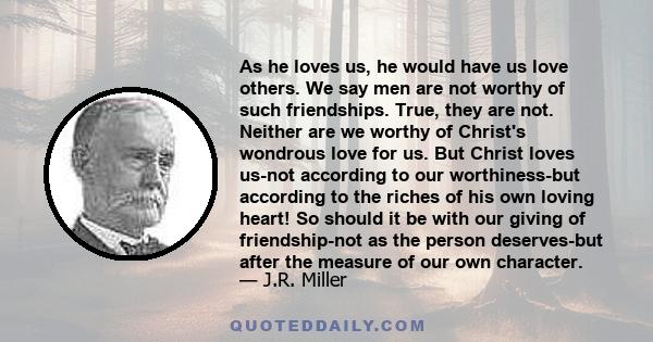 As he loves us, he would have us love others. We say men are not worthy of such friendships. True, they are not. Neither are we worthy of Christ's wondrous love for us. But Christ loves us-not according to our