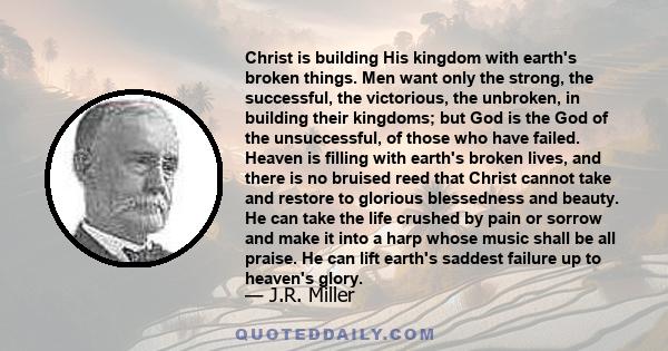 Christ is building His kingdom with earth's broken things. Men want only the strong, the successful, the victorious, the unbroken, in building their kingdoms; but God is the God of the unsuccessful, of those who have