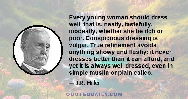 Every young woman should dress well, that is, neatly, tastefully, modestly, whether she be rich or poor. Conspicuous dressing is vulgar. True refinement avoids anything showy and flashy: it never dresses better than it