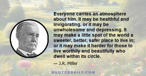 Everyone carries an atmosphere about him. It may be healthful and invigorating, or it may be unwholesome and depressing. It may make a little spot of the world a sweeter, better, safer place to live in; or it may make