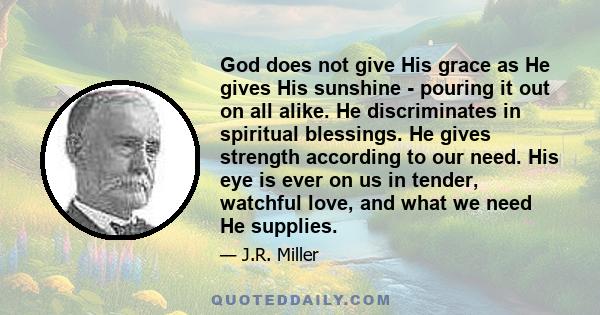 God does not give His grace as He gives His sunshine - pouring it out on all alike. He discriminates in spiritual blessings. He gives strength according to our need. His eye is ever on us in tender, watchful love, and