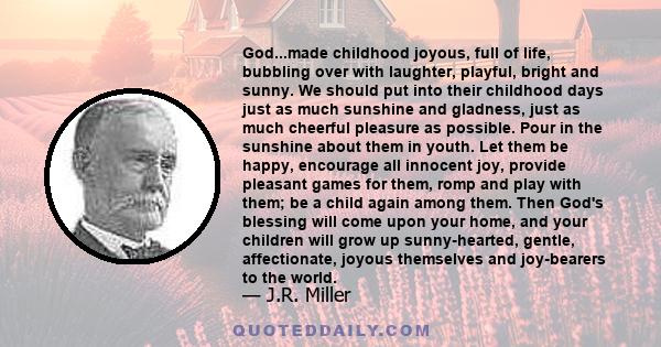 God...made childhood joyous, full of life, bubbling over with laughter, playful, bright and sunny. We should put into their childhood days just as much sunshine and gladness, just as much cheerful pleasure as possible.