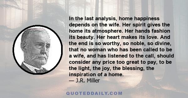 In the last analysis, home happiness depends on the wife. Her spirit gives the home its atmosphere. Her hands fashion its beauty. Her heart makes its love. And the end is so worthy, so noble, so divine, that no woman